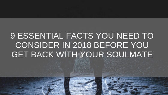 9 Essential Facts You Need To Consider in 2018 Before You Get Back With Your Soulmate